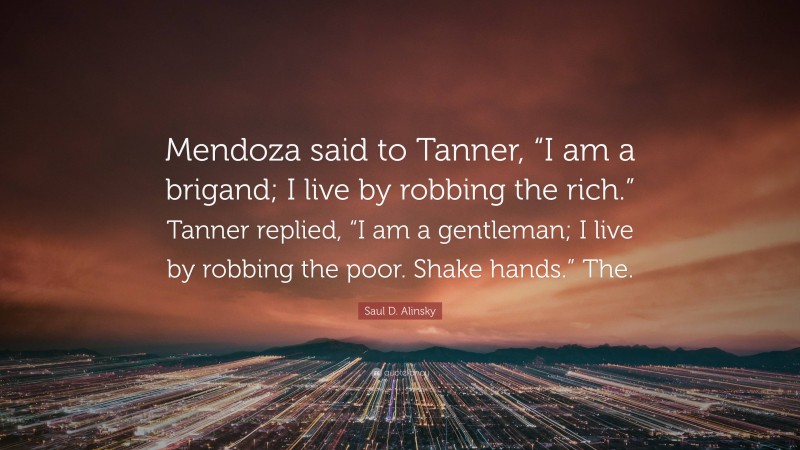 Saul D. Alinsky Quote: “Mendoza said to Tanner, “I am a brigand; I live by robbing the rich.” Tanner replied, “I am a gentleman; I live by robbing the poor. Shake hands.” The.”