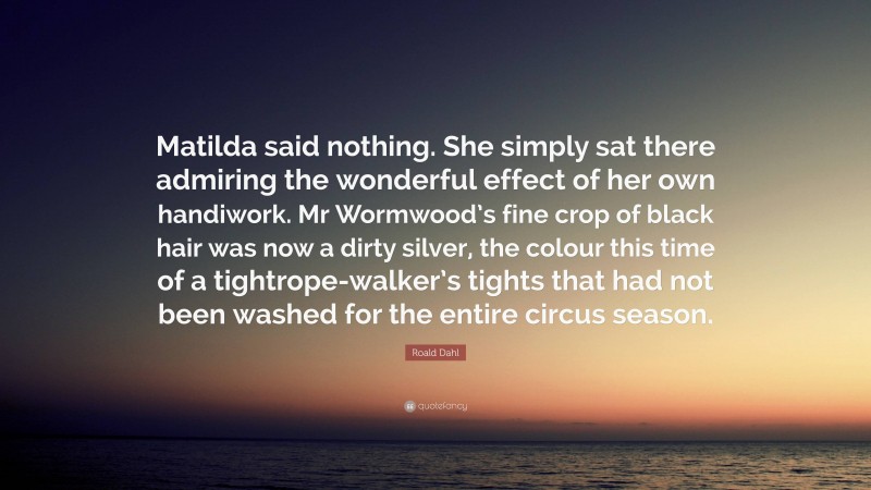 Roald Dahl Quote: “Matilda said nothing. She simply sat there admiring the wonderful effect of her own handiwork. Mr Wormwood’s fine crop of black hair was now a dirty silver, the colour this time of a tightrope-walker’s tights that had not been washed for the entire circus season.”