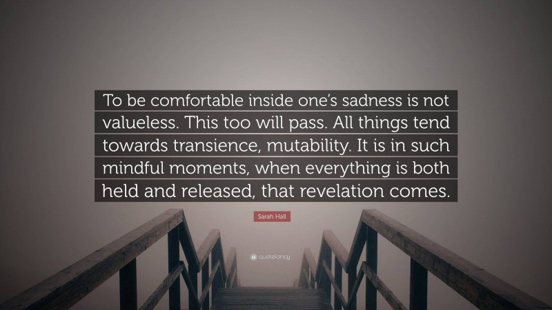 Sarah Hall Quote: “To be comfortable inside one’s sadness is not valueless. This too will pass. All things tend towards transience, mutability. It is in such mindful moments, when everything is both held and released, that revelation comes.”
