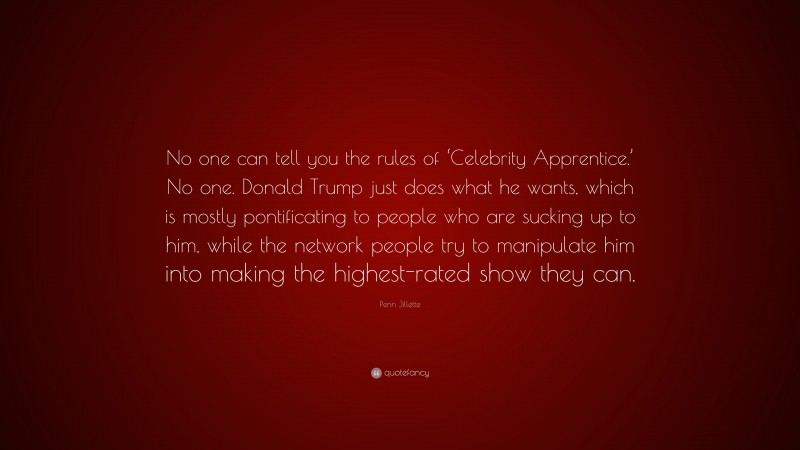 Penn Jillette Quote: “No one can tell you the rules of ‘Celebrity Apprentice.’ No one. Donald Trump just does what he wants, which is mostly pontificating to people who are sucking up to him, while the network people try to manipulate him into making the highest-rated show they can.”