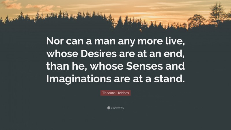 Thomas Hobbes Quote: “Nor can a man any more live, whose Desires are at an end, than he, whose Senses and Imaginations are at a stand.”