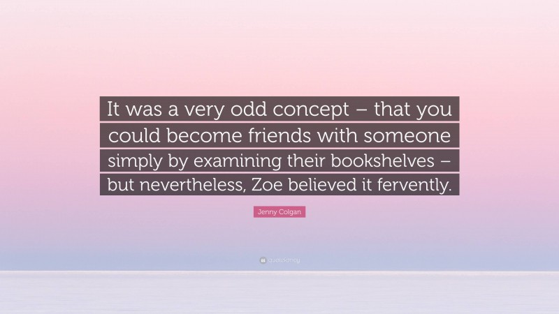 Jenny Colgan Quote: “It was a very odd concept – that you could become friends with someone simply by examining their bookshelves – but nevertheless, Zoe believed it fervently.”