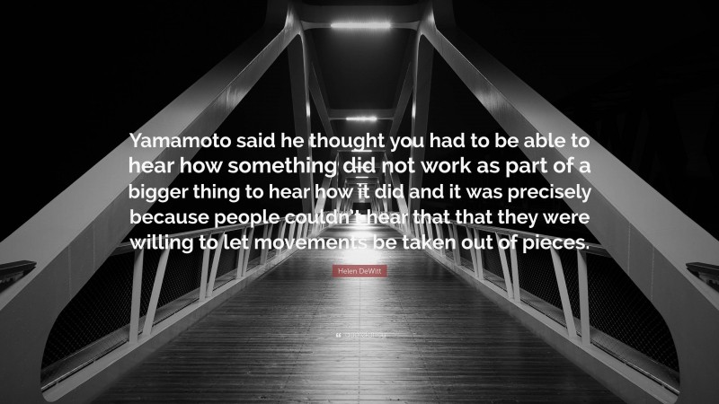 Helen DeWitt Quote: “Yamamoto said he thought you had to be able to hear how something did not work as part of a bigger thing to hear how it did and it was precisely because people couldn’t hear that that they were willing to let movements be taken out of pieces.”