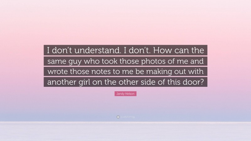 Jandy Nelson Quote: “I don’t understand. I don’t. How can the same guy who took those photos of me and wrote those notes to me be making out with another girl on the other side of this door?”