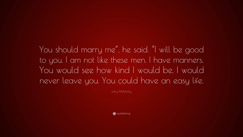 Larry McMurtry Quote: “You should marry me”, he said. “I will be good to you. I am not like these men. I have manners. You would see how kind I would be. I would never leave you. You could have an easy life.”