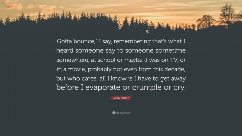 Jandy Nelson Quote: “Gotta bounce,” I say, remembering that’s what I heard someone say to someone sometime somewhere, at school or maybe it was on TV, or in a movie, probably not even from this decade, but who cares, all I know is I have to get away before I evaporate or crumple or cry.”