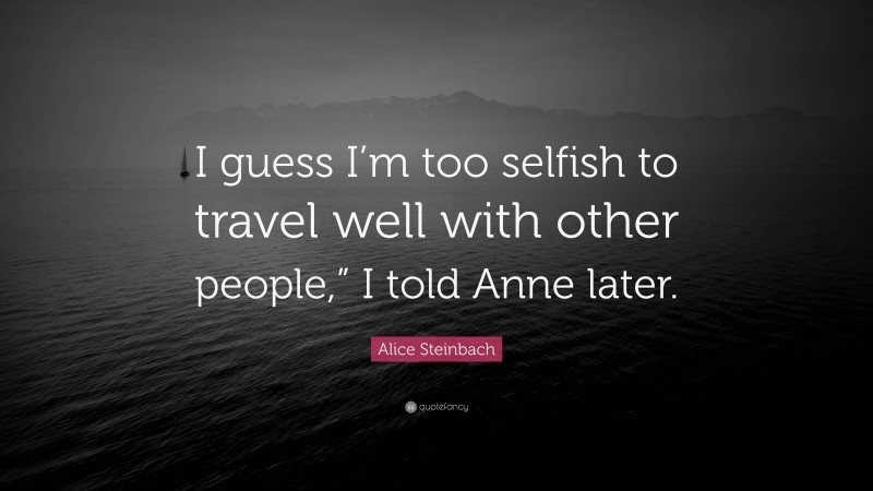 Alice Steinbach Quote: “I guess I’m too selfish to travel well with other people,” I told Anne later.”