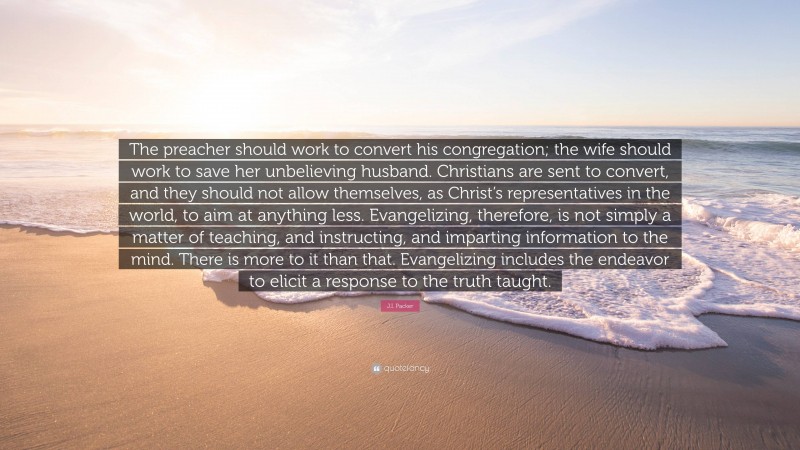 J.I. Packer Quote: “The preacher should work to convert his congregation; the wife should work to save her unbelieving husband. Christians are sent to convert, and they should not allow themselves, as Christ’s representatives in the world, to aim at anything less. Evangelizing, therefore, is not simply a matter of teaching, and instructing, and imparting information to the mind. There is more to it than that. Evangelizing includes the endeavor to elicit a response to the truth taught.”