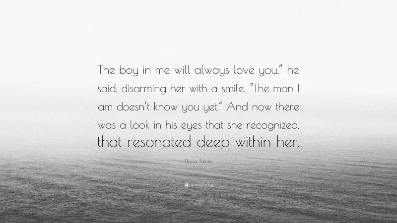 Eloisa James Quote: “The boy in me will always love you,” he said, disarming her with a smile. “The man I am doesn’t know you yet.” And now there was a look in his eyes that she recognized, that resonated deep within her.”