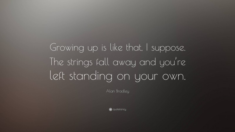 Alan Bradley Quote: “Growing up is like that, I suppose. The strings fall away and you’re left standing on your own.”
