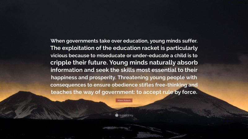 Adam Kokesh Quote: “When governments take over education, young minds suffer. The exploitation of the education racket is particularly vicious because to miseducate or under-educate a child is to cripple their future. Young minds naturally absorb information and seek the skills most essential to their happiness and prosperity. Threatening young people with consequences to ensure obedience stifles free-thinking and teaches the way of government: to accept rule by force.”