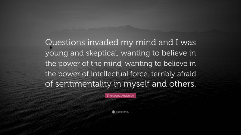 Sherwood Anderson Quote: “Questions invaded my mind and I was young and skeptical, wanting to believe in the power of the mind, wanting to believe in the power of intellectual force, terribly afraid of sentimentality in myself and others.”