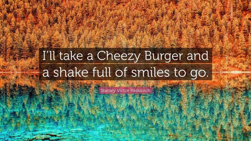 Stanley Victor Paskavich Quote: “I’ll take a Cheezy Burger and a shake full of smiles to go.”