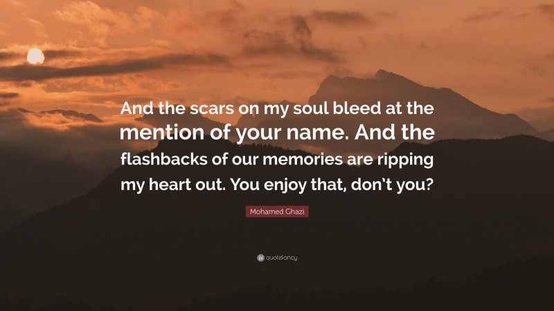 Mohamed Ghazi Quote: “And the scars on my soul bleed at the mention of your name. And the flashbacks of our memories are ripping my heart out. You enjoy that, don’t you?”