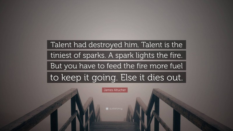 James Altucher Quote: “Talent had destroyed him. Talent is the tiniest of sparks. A spark lights the fire. But you have to feed the fire more fuel to keep it going. Else it dies out.”