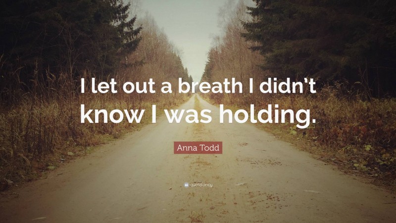 Anna Todd Quote: “I let out a breath I didn’t know I was holding.”