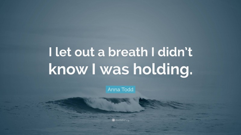 Anna Todd Quote: “I let out a breath I didn’t know I was holding.”