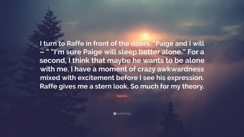 Susan Ee Quote: “I turn to Raffe in front of the doors. “Paige and I will – ” “I’m sure Paige will sleep better alone.” For a second, I think that maybe he wants to be alone with me. I have a moment of crazy awkwardness mixed with excitement before I see his expression. Raffe gives me a stern look. So much for my theory.”