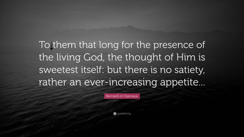 Bernard of Clairvaux Quote: “To them that long for the presence of the living God, the thought of Him is sweetest itself: but there is no satiety, rather an ever-increasing appetite...”