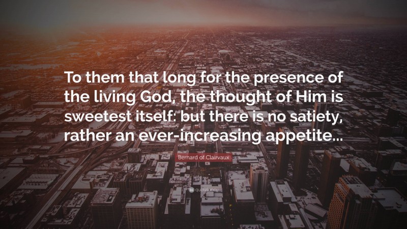 Bernard of Clairvaux Quote: “To them that long for the presence of the living God, the thought of Him is sweetest itself: but there is no satiety, rather an ever-increasing appetite...”