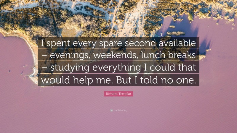 Richard Templar Quote: “I spent every spare second available – evenings, weekends, lunch breaks – studying everything I could that would help me. But I told no one.”