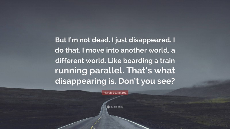 Haruki Murakami Quote: “But I’m not dead. I just disappeared. I do that. I move into another world, a different world. Like boarding a train running parallel. That’s what disappearing is. Don’t you see?”