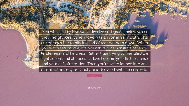 Stephen Kendrick Quote: “Men who lead by love won’t deceive or degrade their wives or their neighbors. When love fills a woman’s mouth, she encourages her family instead of tearing them down. When you’re focused on love, you will naturally demonstrate patience, tenderness, and kindness. Rather than trying to manufacture right actions and attitudes, let love become your first response and your default position. Then you’re set to launch into any circumstance graciously and to land with no regrets.”