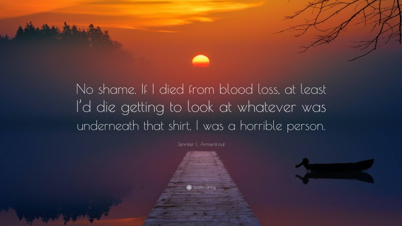 Jennifer L. Armentrout Quote: “No shame. If I died from blood loss, at least I’d die getting to look at whatever was underneath that shirt. I was a horrible person.”