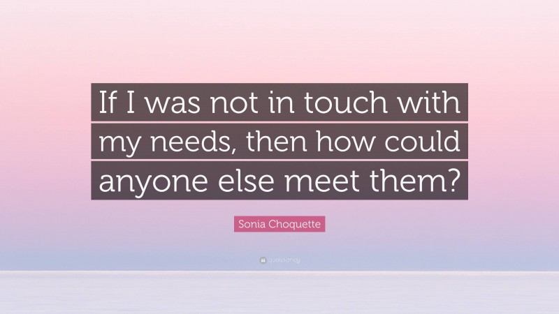 Sonia Choquette Quote: “If I was not in touch with my needs, then how could anyone else meet them?”