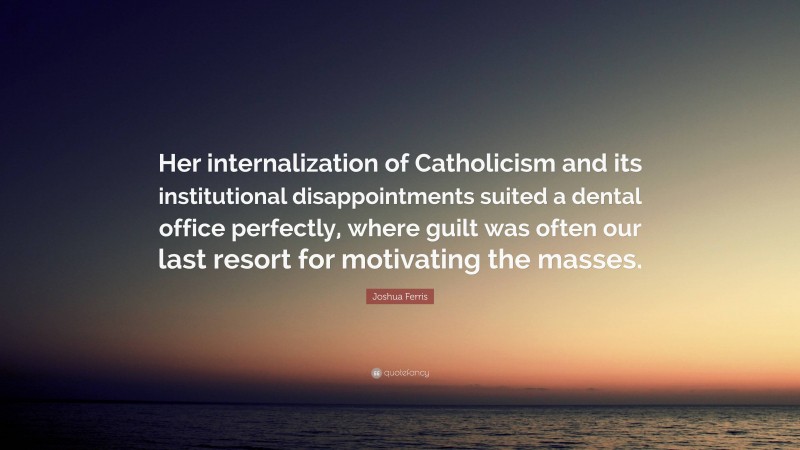 Joshua Ferris Quote: “Her internalization of Catholicism and its institutional disappointments suited a dental office perfectly, where guilt was often our last resort for motivating the masses.”