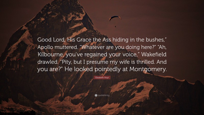 Elizabeth Hoyt Quote: “Good Lord, His Grace the Ass hiding in the bushes,” Apollo muttered. “Whatever are you doing here?” “Ah, Kilbourne, you’ve regained your voice,” Wakefield drawled. “Pity, but I presume my wife is thrilled. And you are?” He looked pointedly at Montgomery.”