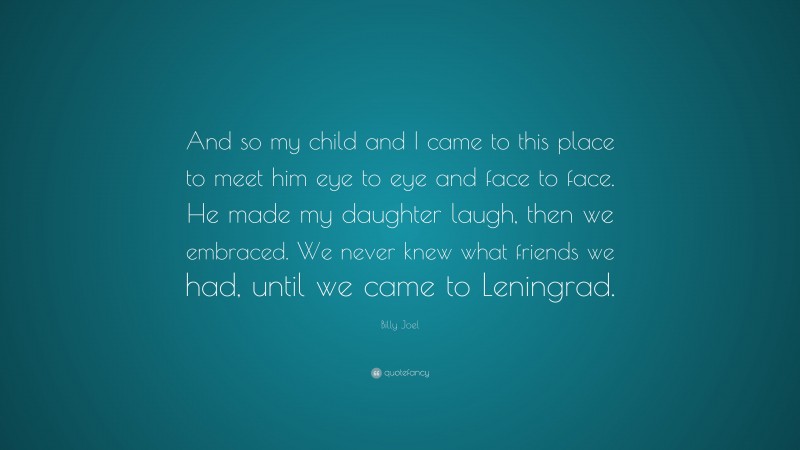Billy Joel Quote: “And so my child and I came to this place to meet him eye to eye and face to face. He made my daughter laugh, then we embraced. We never knew what friends we had, until we came to Leningrad.”
