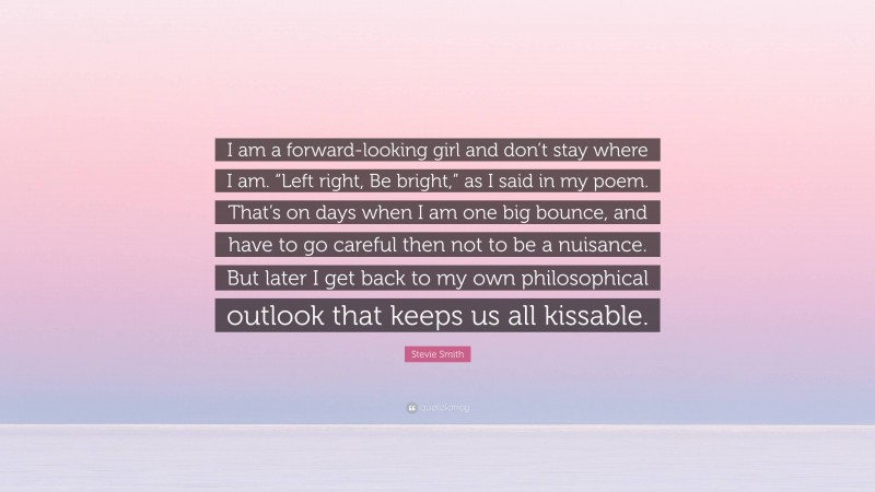 Stevie Smith Quote: “I am a forward-looking girl and don’t stay where I am. “Left right, Be bright,” as I said in my poem. That’s on days when I am one big bounce, and have to go careful then not to be a nuisance. But later I get back to my own philosophical outlook that keeps us all kissable.”