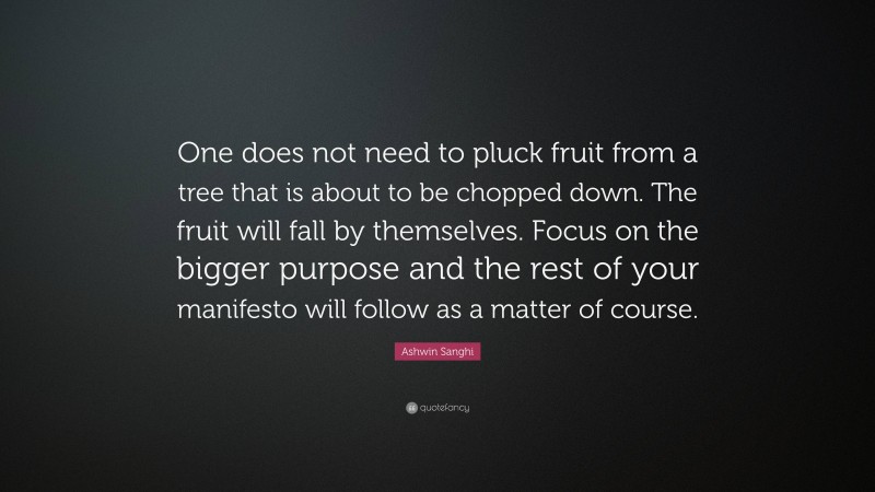 Ashwin Sanghi Quote: “One does not need to pluck fruit from a tree that is about to be chopped down. The fruit will fall by themselves. Focus on the bigger purpose and the rest of your manifesto will follow as a matter of course.”