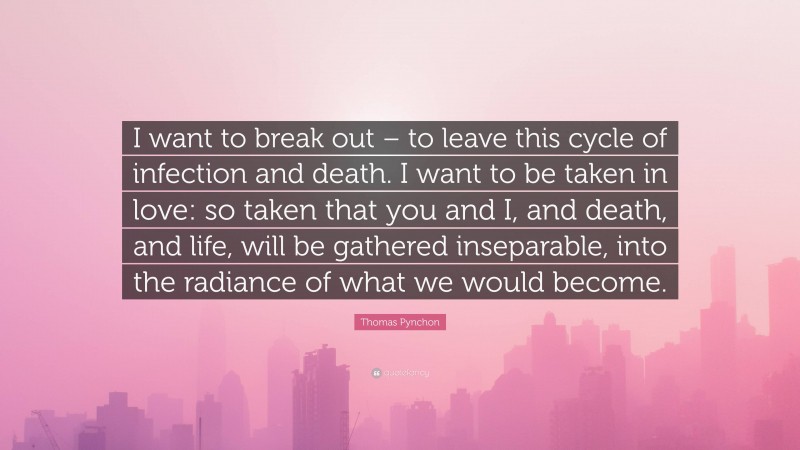 Thomas Pynchon Quote: “I want to break out – to leave this cycle of infection and death. I want to be taken in love: so taken that you and I, and death, and life, will be gathered inseparable, into the radiance of what we would become.”