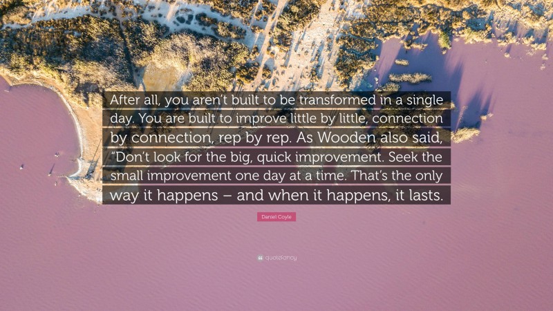 Daniel Coyle Quote: “After all, you aren’t built to be transformed in a single day. You are built to improve little by little, connection by connection, rep by rep. As Wooden also said, “Don’t look for the big, quick improvement. Seek the small improvement one day at a time. That’s the only way it happens – and when it happens, it lasts.”