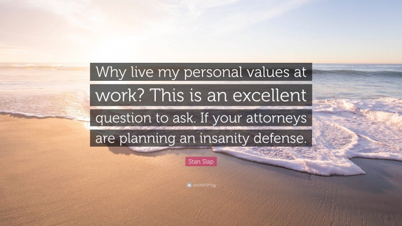 Stan Slap Quote: “Why live my personal values at work? This is an excellent question to ask. If your attorneys are planning an insanity defense.”
