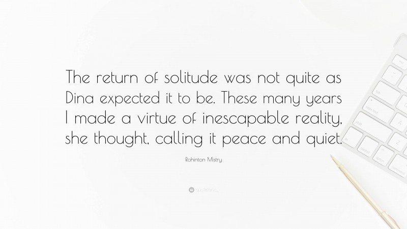 Rohinton Mistry Quote: “The return of solitude was not quite as Dina expected it to be. These many years I made a virtue of inescapable reality, she thought, calling it peace and quiet.”