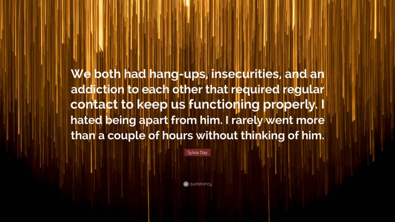 Sylvia Day Quote: “We both had hang-ups, insecurities, and an addiction to each other that required regular contact to keep us functioning properly. I hated being apart from him. I rarely went more than a couple of hours without thinking of him.”