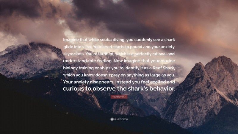 Douglas Stone Quote: “Imagine that while scuba diving, you suddenly see a shark glide into view. Your heart starts to pound and your anxiety skyrockets. You’re terrified, which is a perfectly rational and understandable feeling. Now imagine that your marine biology training enables you to identify it as a Reef Shark, which you know doesn’t prey on anything as large as you. Your anxiety disappears. Instead you feel excited and curious to observe the shark’s behavior.”