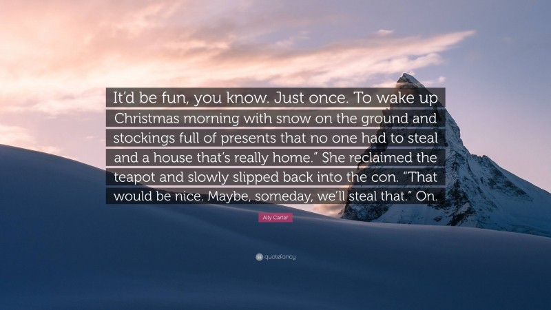 Ally Carter Quote: “It’d be fun, you know. Just once. To wake up Christmas morning with snow on the ground and stockings full of presents that no one had to steal and a house that’s really home.” She reclaimed the teapot and slowly slipped back into the con. “That would be nice. Maybe, someday, we’ll steal that.” On.”