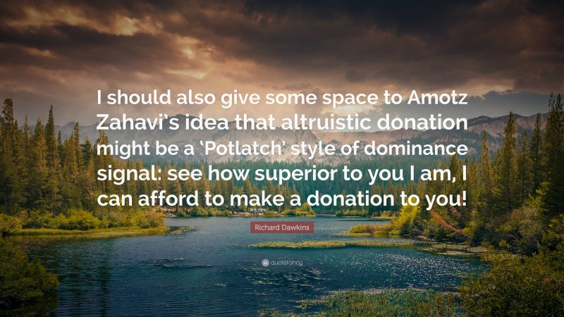 Richard Dawkins Quote: “I should also give some space to Amotz Zahavi’s idea that altruistic donation might be a ‘Potlatch’ style of dominance signal: see how superior to you I am, I can afford to make a donation to you!”