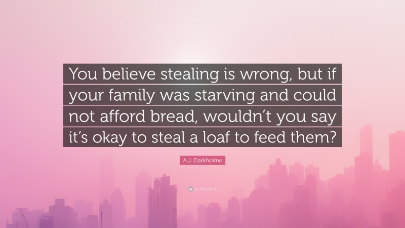 A.J. Darkholme Quote: “You believe stealing is wrong, but if your family was starving and could not afford bread, wouldn’t you say it’s okay to steal a loaf to feed them?”
