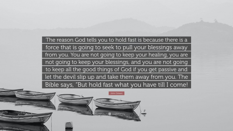 John Osteen Quote: “The reason God tells you to hold fast is because there is a force that is going to seek to pull your blessings away from you. You are not going to keep your healing, you are not going to keep your blessings, and you are not going to keep all the good things of God if you get passive and let the devil slip up and take them away from you. The Bible says, “But hold fast what you have till I come!”