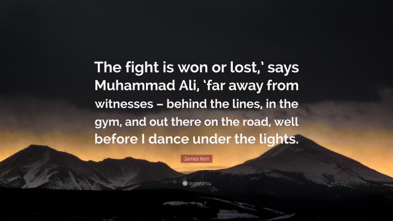 James Kerr Quote: “The fight is won or lost,’ says Muhammad Ali, ‘far away from witnesses – behind the lines, in the gym, and out there on the road, well before I dance under the lights.”