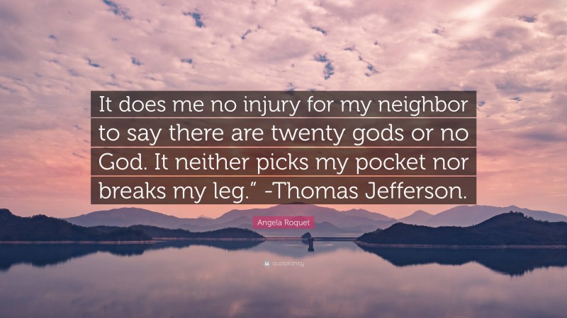 Angela Roquet Quote: “It does me no injury for my neighbor to say there are twenty gods or no God. It neither picks my pocket nor breaks my leg.” -Thomas Jefferson.”