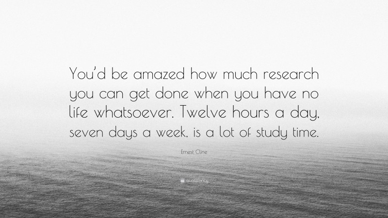 Ernest Cline Quote: “You’d be amazed how much research you can get done when you have no life whatsoever. Twelve hours a day, seven days a week, is a lot of study time.”