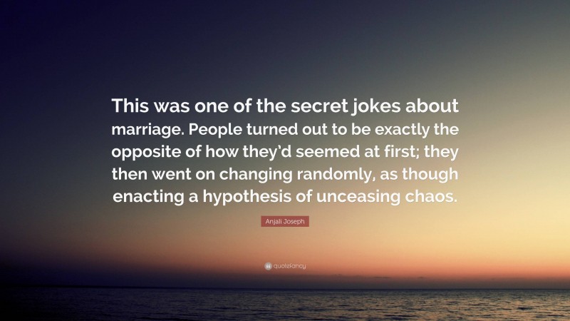 Anjali Joseph Quote: “This was one of the secret jokes about marriage. People turned out to be exactly the opposite of how they’d seemed at first; they then went on changing randomly, as though enacting a hypothesis of unceasing chaos.”