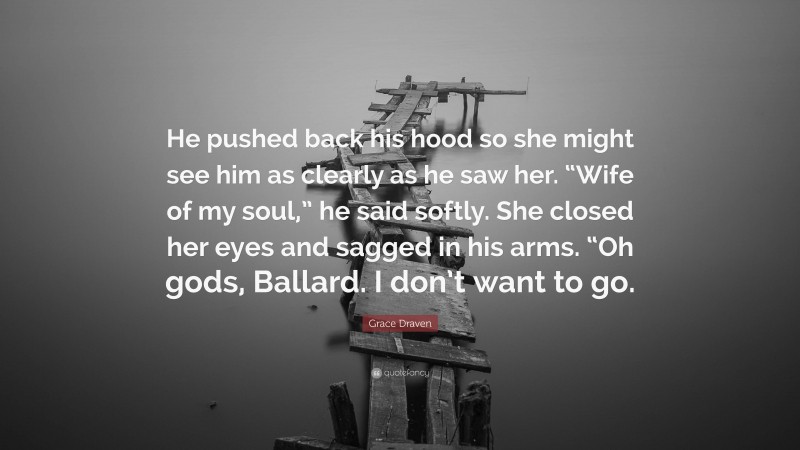 Grace Draven Quote: “He pushed back his hood so she might see him as clearly as he saw her. “Wife of my soul,” he said softly. She closed her eyes and sagged in his arms. “Oh gods, Ballard. I don’t want to go.”