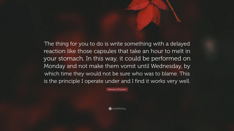 Flannery O'Connor Quote: “The thing for you to do is write something with a delayed reaction like those capsules that take an hour to melt in your stomach. In this way, it could be performed on Monday and not make them vomit until Wednesday, by which time they would not be sure who was to blame. This is the principle I operate under and I find it works very well.”